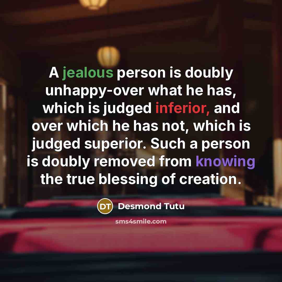 “A jealous person is doubly unhappy-over what he has, which is judged inferior, and over which he has not, which is judged superior. Such a person is doubly removed from knowing the true blessing of creation.” quote by Desmond Tutu