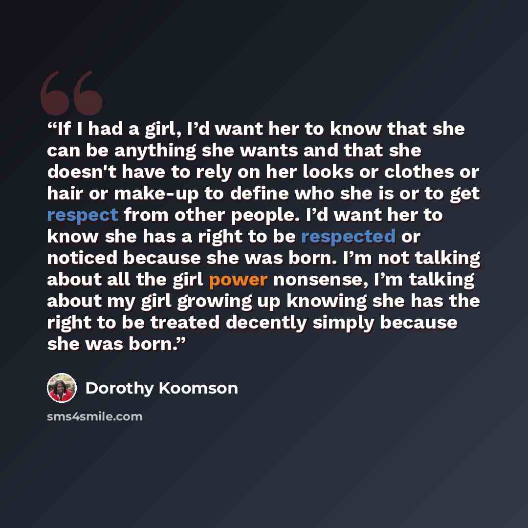 “If I had a girl, I’d want her to know that she can be anything she wants and that she doesn't have to rely on her looks or clothes or hair or make-up to define who she is or to get respect from other people. I’d want her to know she has a right to be respected or noticed because she was born. I’m…” quote by Dorothy Koomson