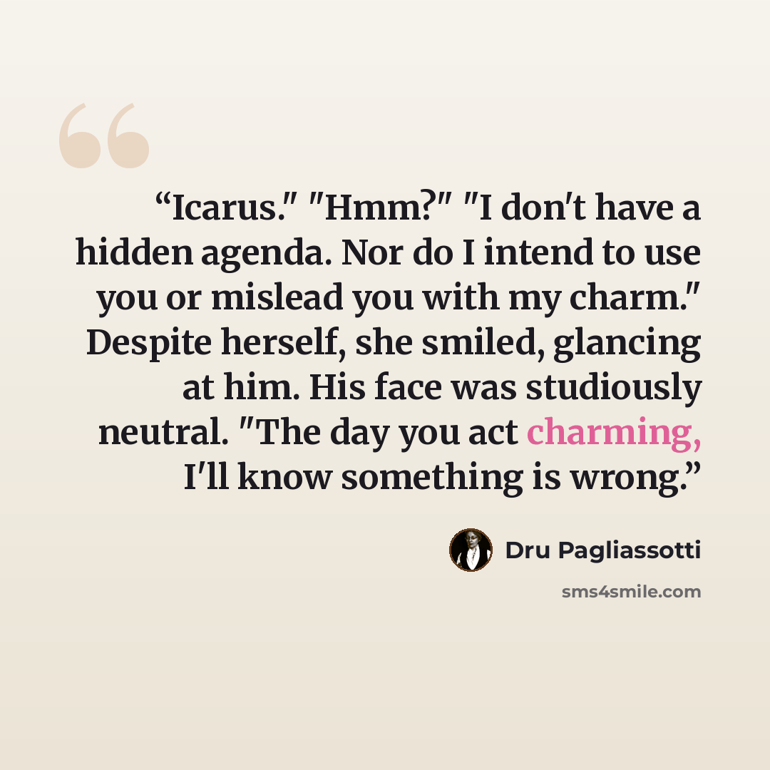 “Icarus." "Hmm?" "I don't have a hidden agenda. Nor do I intend to use you or mislead you with my charm." Despite herself, she smiled, glancing at him. His face was studiously neutral. "The day you act charming, I'll know something is wrong.” quote by Dru Pagliassotti