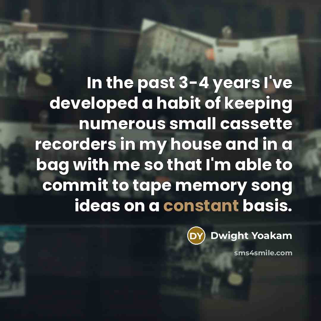 “In the past 3-4 years I've developed a habit of keeping numerous small cassette recorders in my house and in a bag with me so that I'm able to commit to tape memory song ideas on a constant basis.” quote by Dwight Yoakam