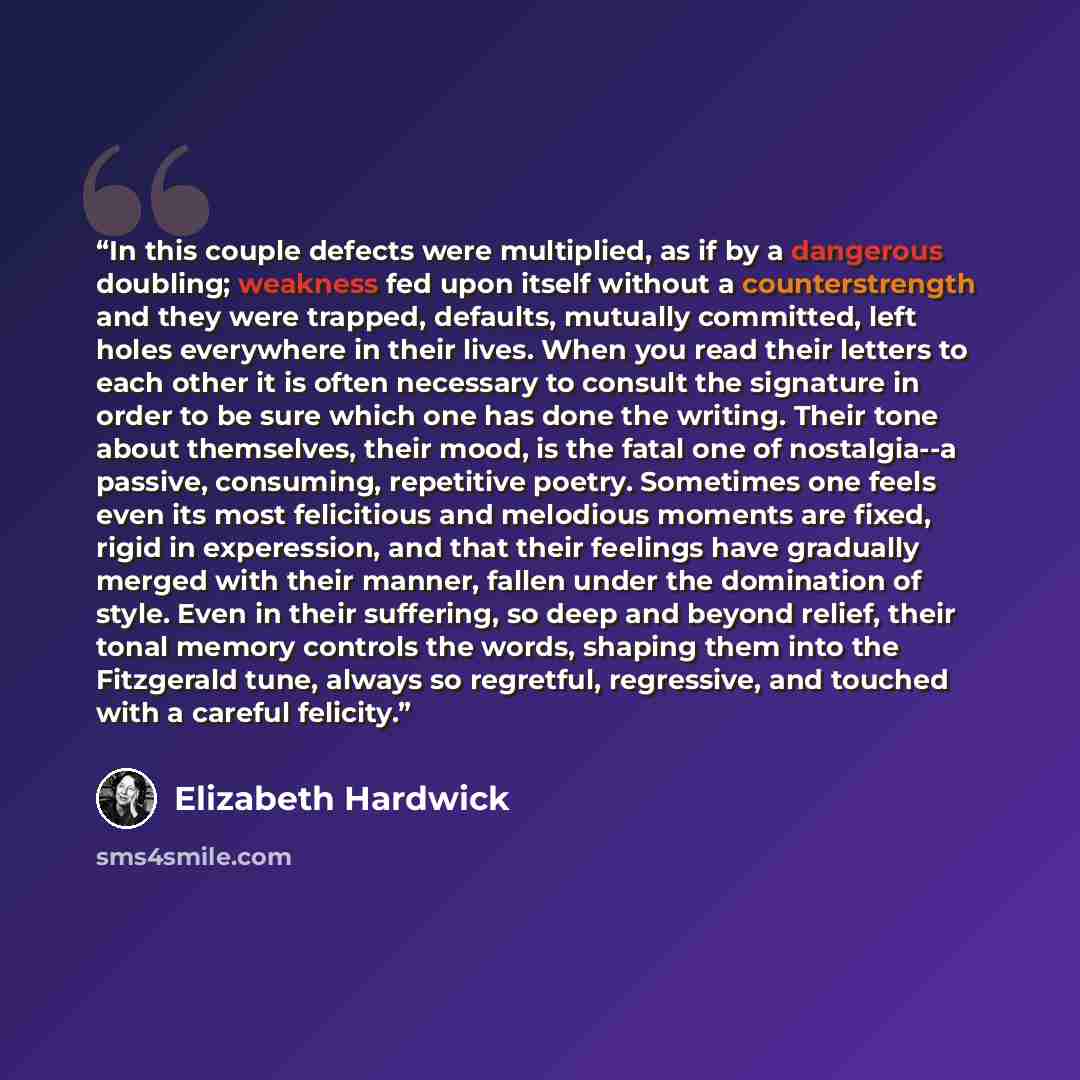 “In this couple defects were multiplied, as if by a dangerous doubling; weakness fed upon itself without a counterstrength and they were trapped, defaults, mutually committed, left holes everywhere in their lives. When you read their letters to each other it is often necessary to consult the…” quote by Elizabeth Hardwick