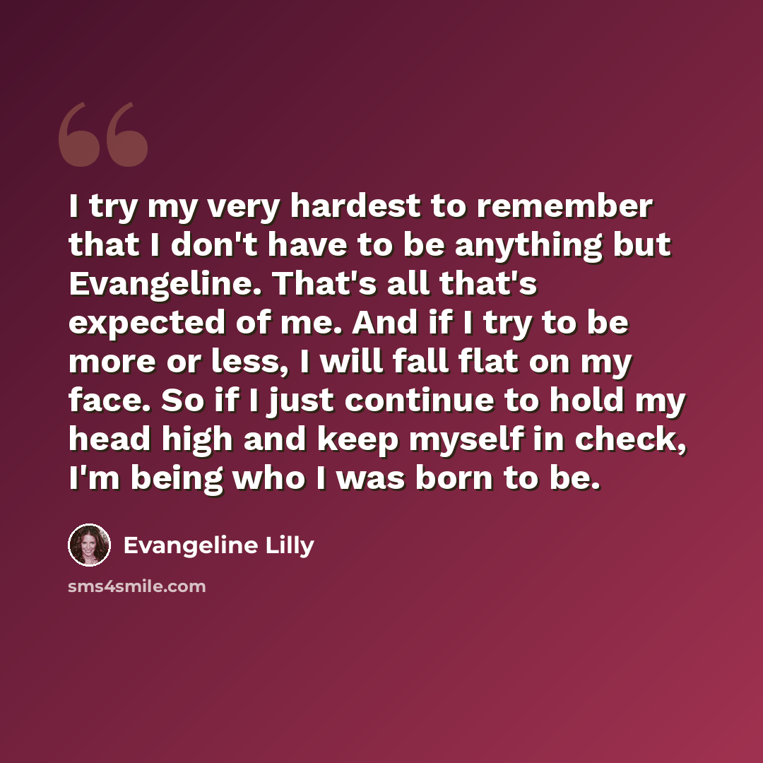 “I try my very hardest to remember that I don't have to be anything but Evangeline. That's all that's expected of me. And if I try to be more or less, I will fall flat on my face. So if I just continue to hold my head high and keep myself in check, I'm being who I was born to be.” quote by Evangeline Lilly