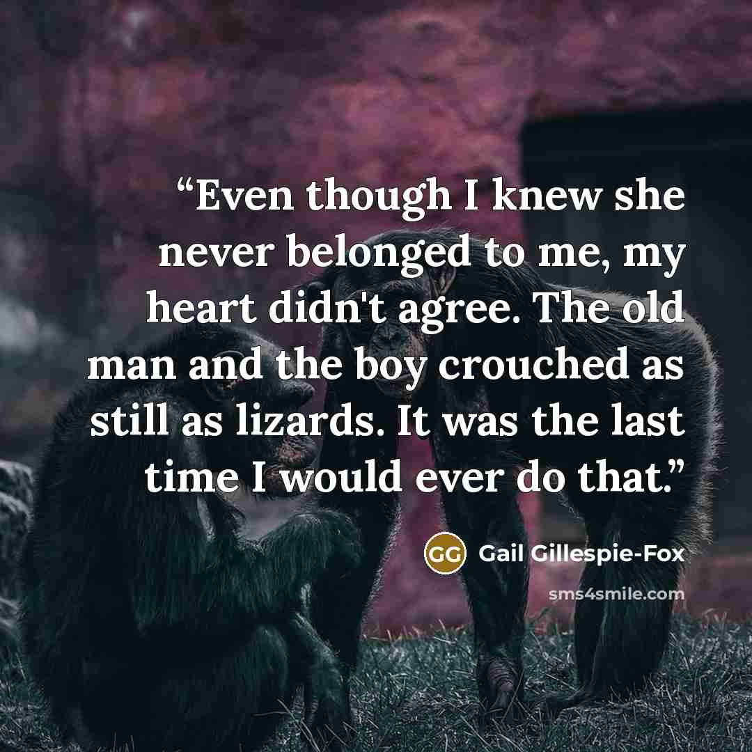 “Even though I knew she never belonged to me, my heart didn't agree. The old man and the boy crouched as still as lizards. It was the last time I would ever do that.” quote by Gail Gillespie-Fox