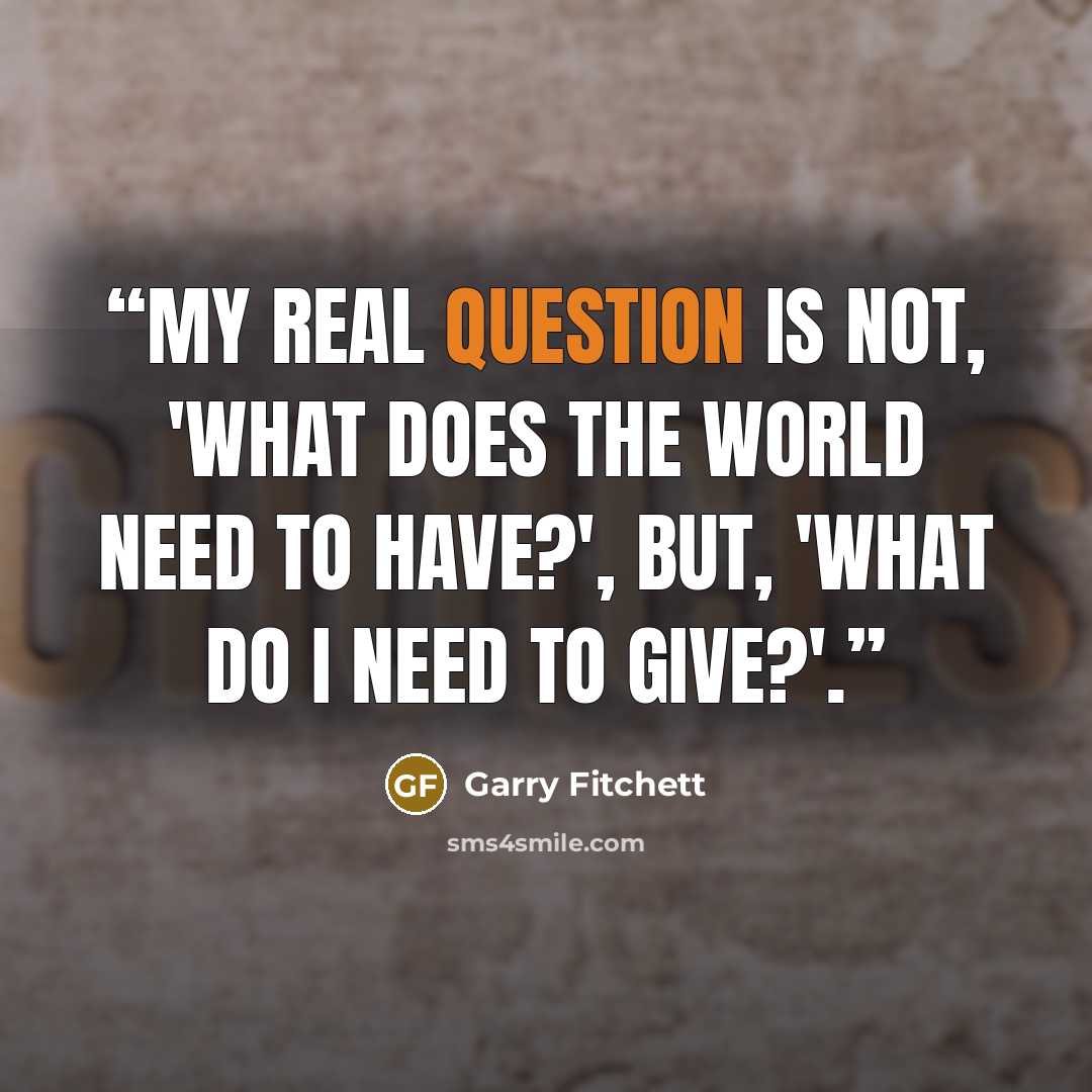 “My real question is not, 'What does the world need to have?', but, 'What do I need to give?'.” quote by Garry Fitchett