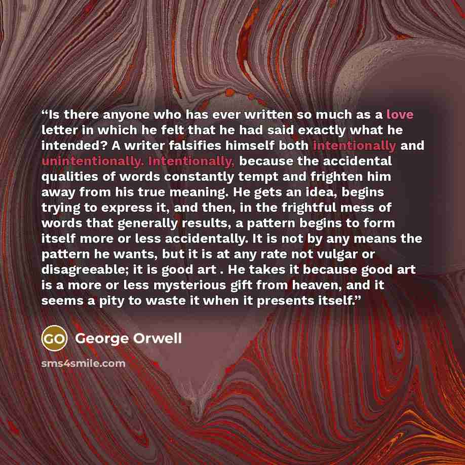 “Is there anyone who has ever written so much as a love letter in which he felt that he had said exactly what he intended? A writer falsifies himself both intentionally and unintentionally. Intentionally, because the accidental qualities of words constantly tempt and frighten him away from his true…” quote by George Orwell