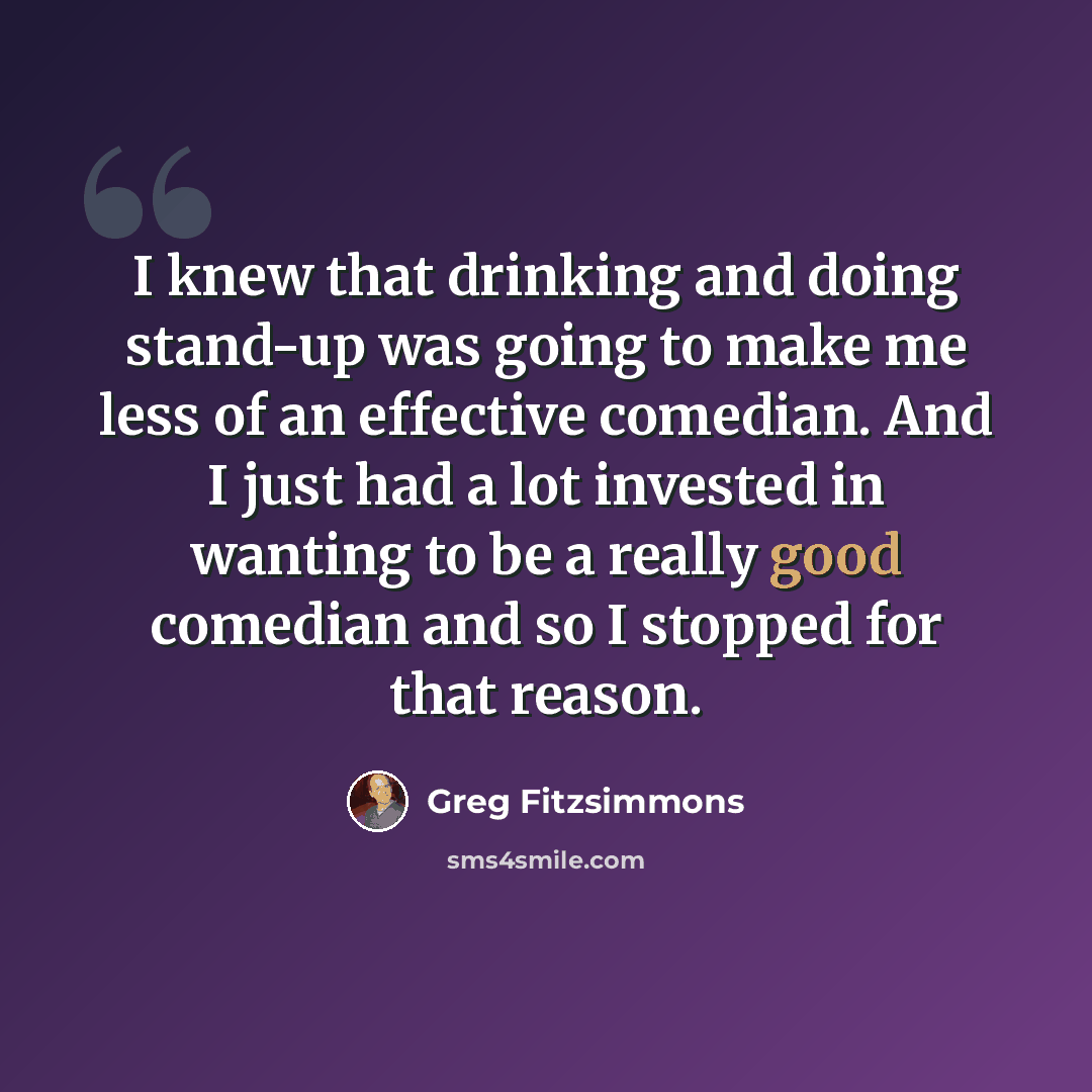 “I knew that drinking and doing stand-up was going to make me less of an effective comedian. And I just had a lot invested in wanting to be a really good comedian and so I stopped for that reason.” quote by Greg Fitzsimmons