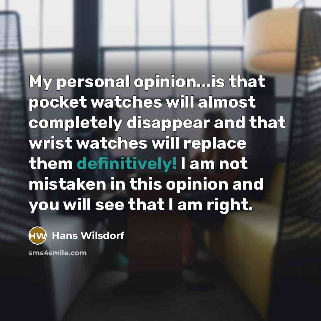“My personal opinion...is that pocket watches will almost completely disappear and that wrist watches will replace them definitively! I am not mistaken in this opinion and you will see that I am right.” quote by Hans Wilsdorf