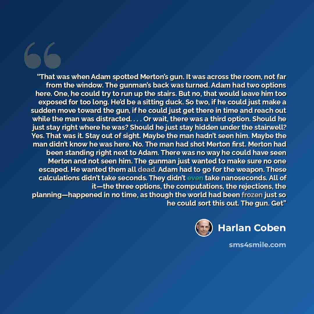 “That was when Adam spotted Merton’s gun. It was across the room, not far from the window. The gunman’s back was turned. Adam had two options here. One, he could try to run up the stairs. But no, that would leave him too exposed for too long. He’d be a sitting duck. So two, if he could just make a…” quote by Harlan Coben