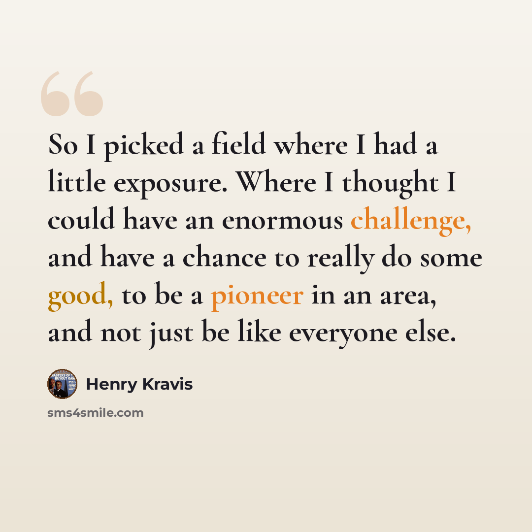 “So I picked a field where I had a little exposure. Where I thought I could have an enormous challenge, and have a chance to really do some good, to be a pioneer in an area, and not just be like everyone else.” quote by Henry Kravis