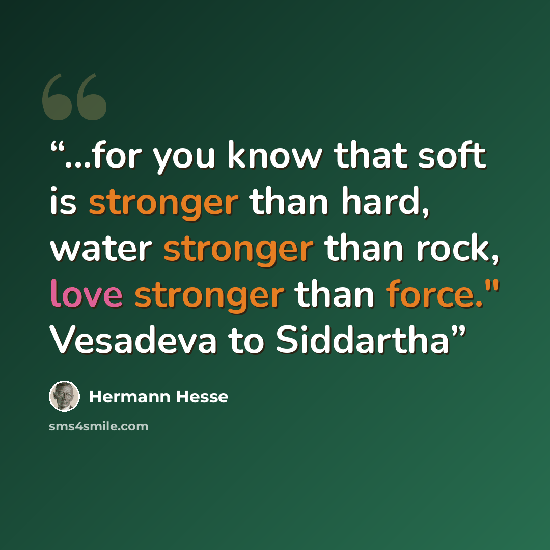 “...for you know that soft is stronger than hard, water stronger than rock, love stronger than force." Vesadeva to Siddartha” quote by Hermann Hesse