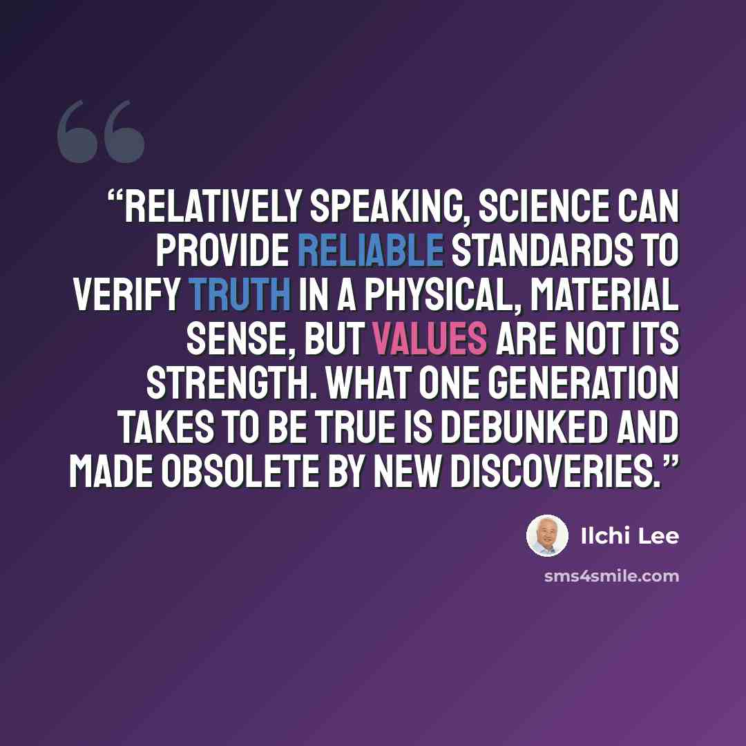 “Relatively speaking, science can provide reliable standards to verify truth in a physical, material sense, but values are not its strength. What one generation takes to be true is debunked and made obsolete by new discoveries.” quote by Ilchi Lee
