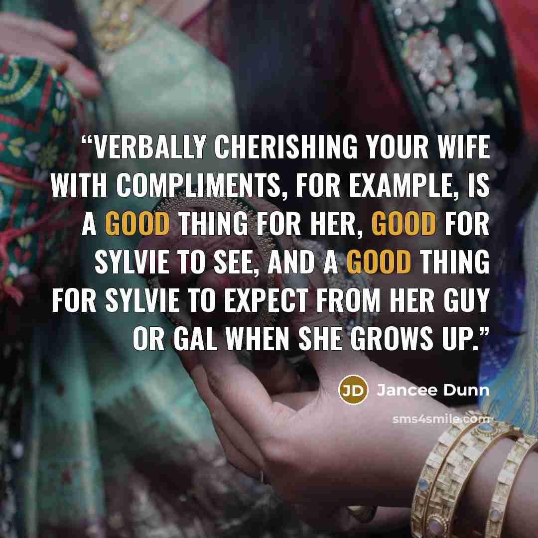 “Verbally cherishing your wife with compliments, for example, is a good thing for her, good for Sylvie to see, and a good thing for Sylvie to expect from her guy or gal when she grows up.” quote by Jancee Dunn