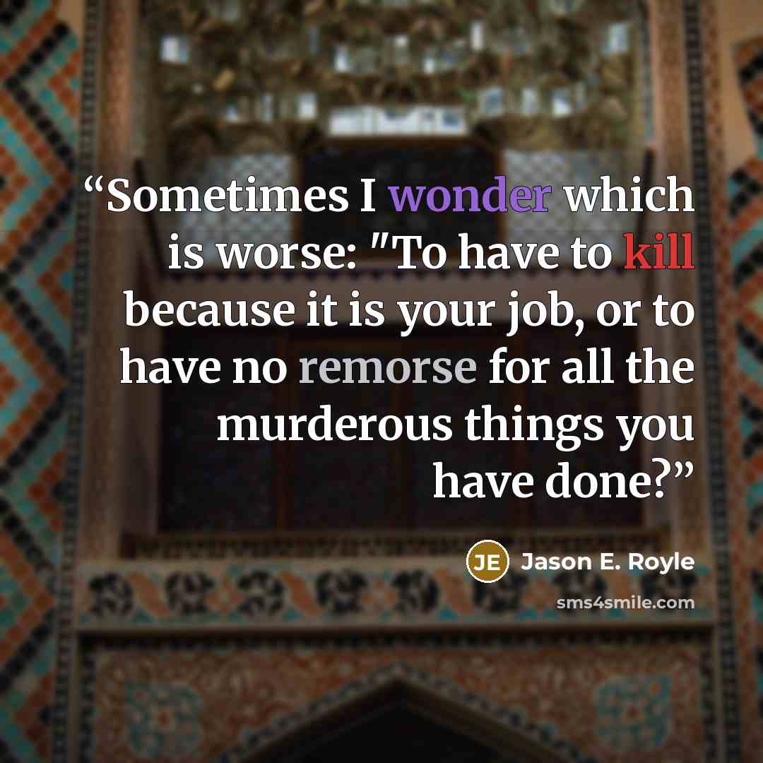 “Sometimes I wonder which is worse: "To have to kill because it is your job, or to have no remorse for all the murderous things you have done?” quote by Jason E. Royle