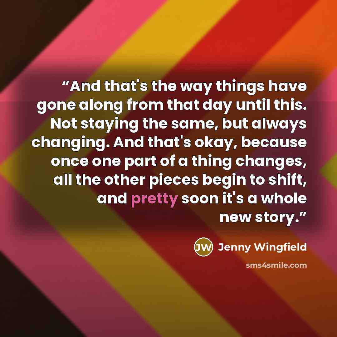 “And that's the way things have gone along from that day until this. Not staying the same, but always changing. And that's okay, because once one part of a thing changes, all the other pieces begin to shift, and pretty soon it's a whole new story.” quote by Jenny Wingfield