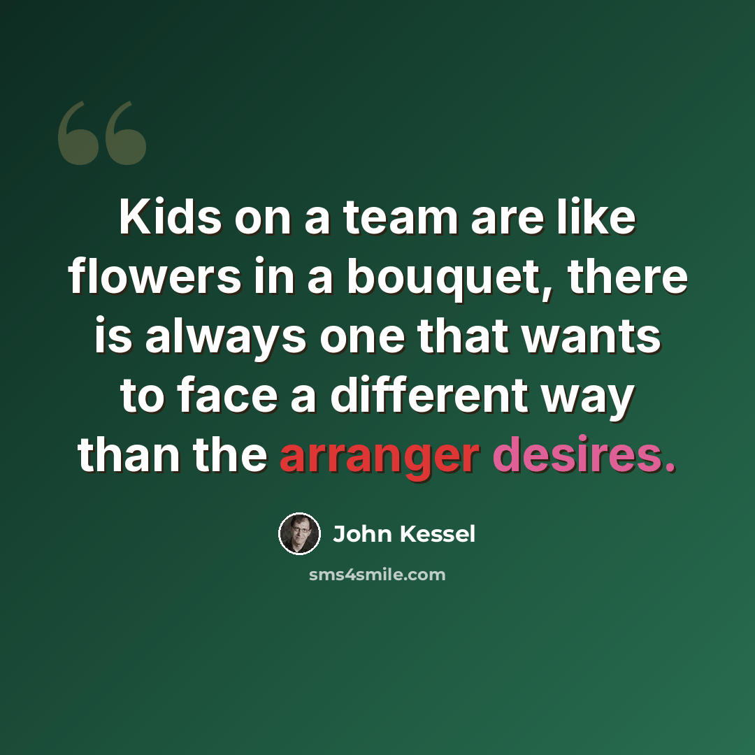 “Kids on a team are like flowers in a bouquet, there is always one that wants to face a different way than the arranger desires.” quote by John Kessel