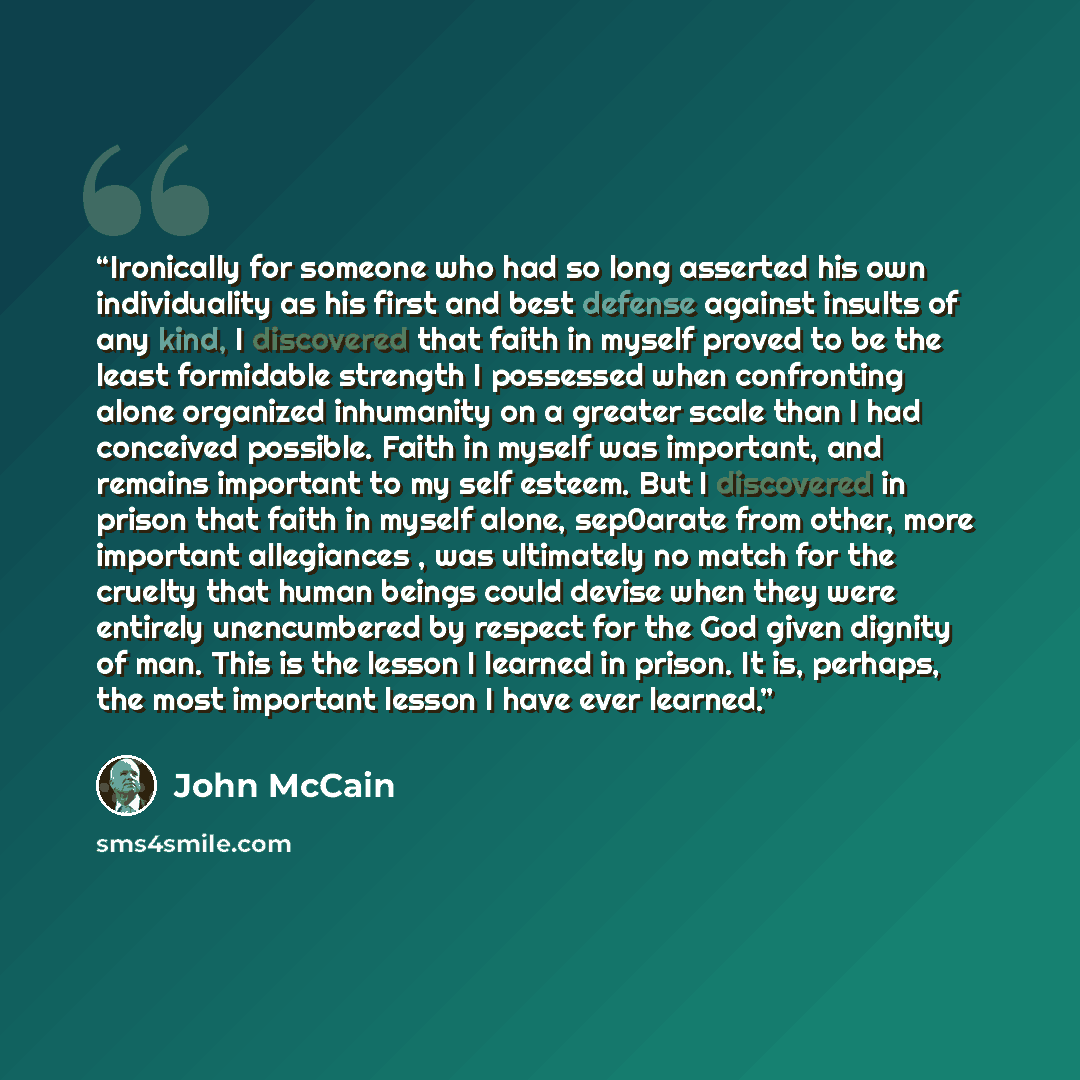 “Ironically for someone who had so long asserted his own individuality as his first and best defense against insults of any kind, I discovered that faith in myself proved to be the least formidable strength I possessed when confronting alone organized inhumanity on a greater scale than I had…” quote by John McCain