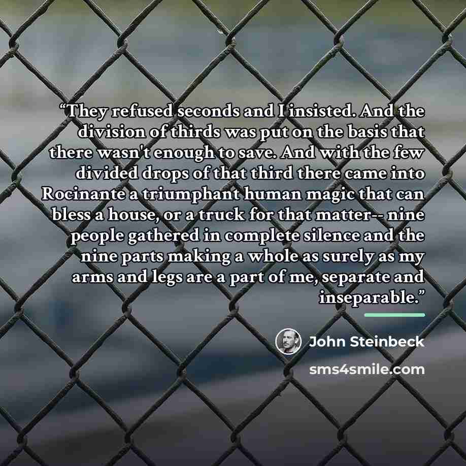 “They refused seconds and I insisted. And the division of thirds was put on the basis that there wasn't enough to save. And with the few divided drops of that third there came into Rocinante a triumphant human magic that can bless a house, or a truck for that matter-- nine people gathered in…” quote by John Steinbeck