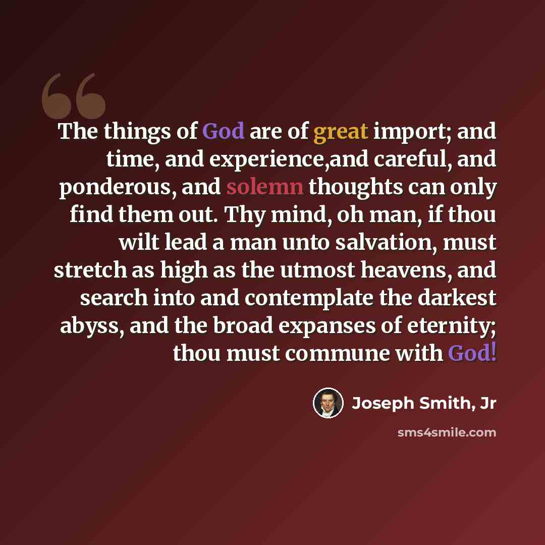“The things of God are of great import; and time, and experience,and careful, and ponderous, and solemn thoughts can only find them out. Thy mind, oh man, if thou wilt lead a man unto salvation, must stretch as high as the utmost heavens, and search into and contemplate the darkest abyss, and the…” quote by Joseph Smith, Jr
