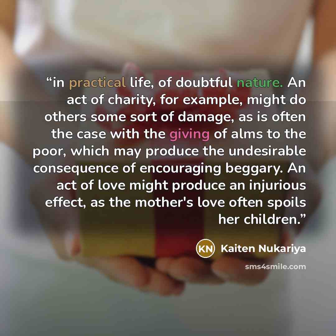 “in practical life, of doubtful nature. An act of charity, for example, might do others some sort of damage, as is often the case with the giving of alms to the poor, which may produce the undesirable consequence of encouraging beggary. An act of love might produce an injurious effect, as the…” quote by Kaiten Nukariya