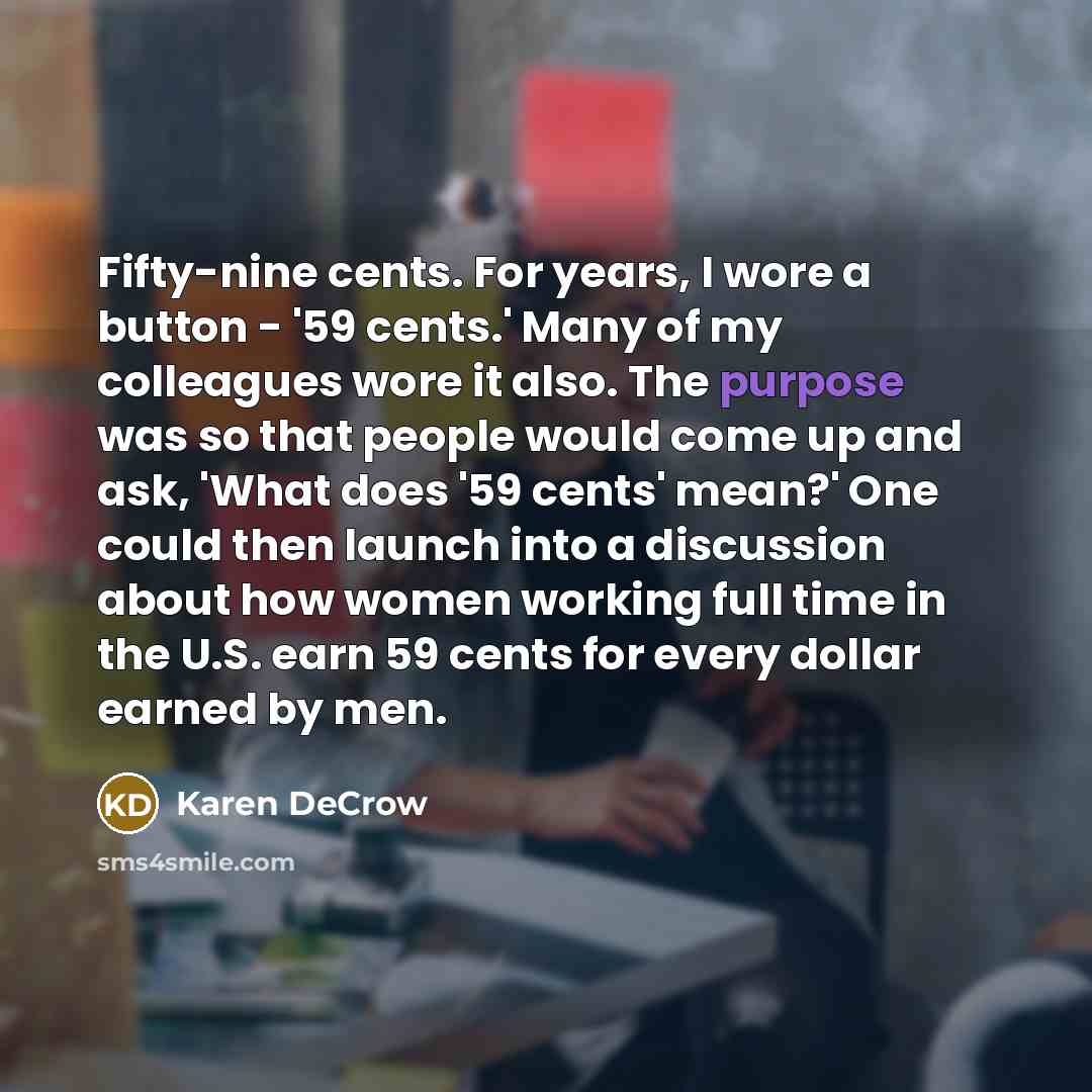 “Fifty-nine cents. For years, I wore a button - '59 cents.' Many of my colleagues wore it also. The purpose was so that people would come up and ask, 'What does '59 cents' mean?' One could then launch into a discussion about how women working full time in the U.S. earn 59 cents for every dollar…” quote by Karen DeCrow
