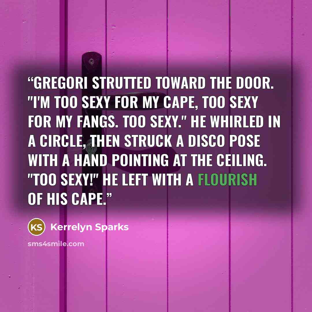 “Gregori strutted toward the door. "I'm too sexy for my cape, too sexy for my fangs. Too sexy." He whirled in a circle, then struck a disco pose with a hand pointing at the ceiling. "Too sexy!" He left with a flourish of his cape.” quote by Kerrelyn Sparks
