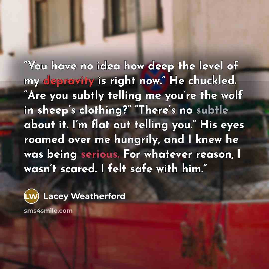 “You have no idea how deep the level of my depravity is right now.” He chuckled. “Are you subtly telling me you’re the wolf in sheep’s clothing?” “There’s no subtle about it. I’m flat out telling you.” His eyes roamed over me hungrily, and I knew he was being serious. For whatever reason, I wasn’t…” quote by Lacey Weatherford
