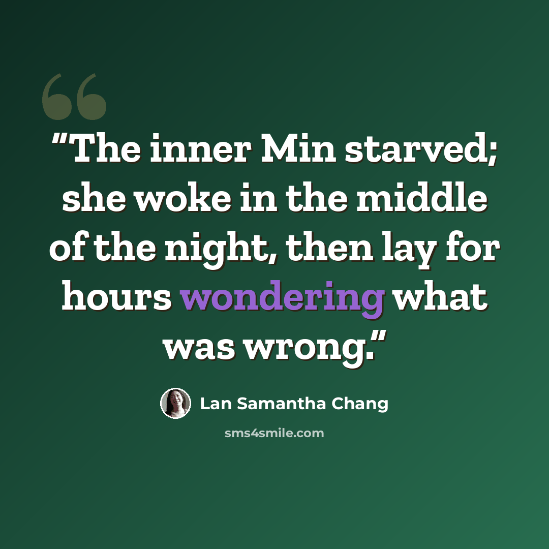 “The inner Min starved; she woke in the middle of the night, then lay for hours wondering what was wrong.” quote by Lan Samantha Chang