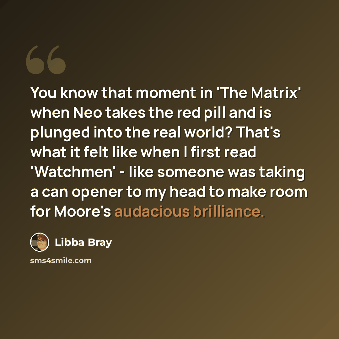 “You know that moment in 'The Matrix' when Neo takes the red pill and is plunged into the real world? That's what it felt like when I first read 'Watchmen' - like someone was taking a can opener to my head to make room for Moore's audacious brilliance.” quote by Libba Bray