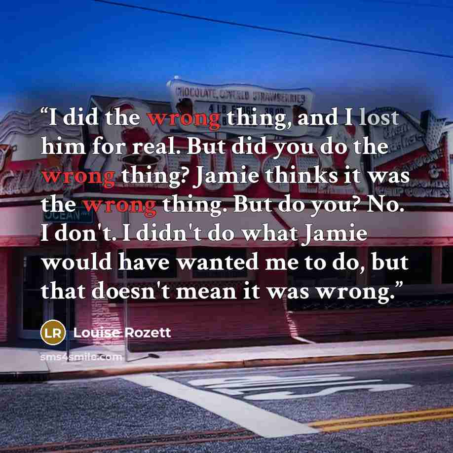 “I did the wrong thing, and I lost him for real. But did you do the wrong thing? Jamie thinks it was the wrong thing. But do you? No. I don't. I didn't do what Jamie would have wanted me to do, but that doesn't mean it was wrong.” quote by Louise Rozett