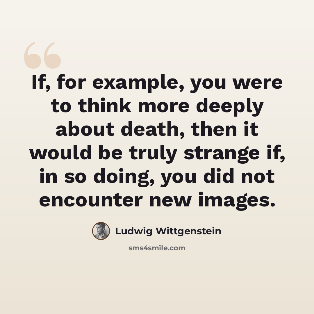 “If, for example, you were to think more deeply about death, then it would be truly strange if, in so doing, you did not encounter new images.” quote by Ludwig Wittgenstein