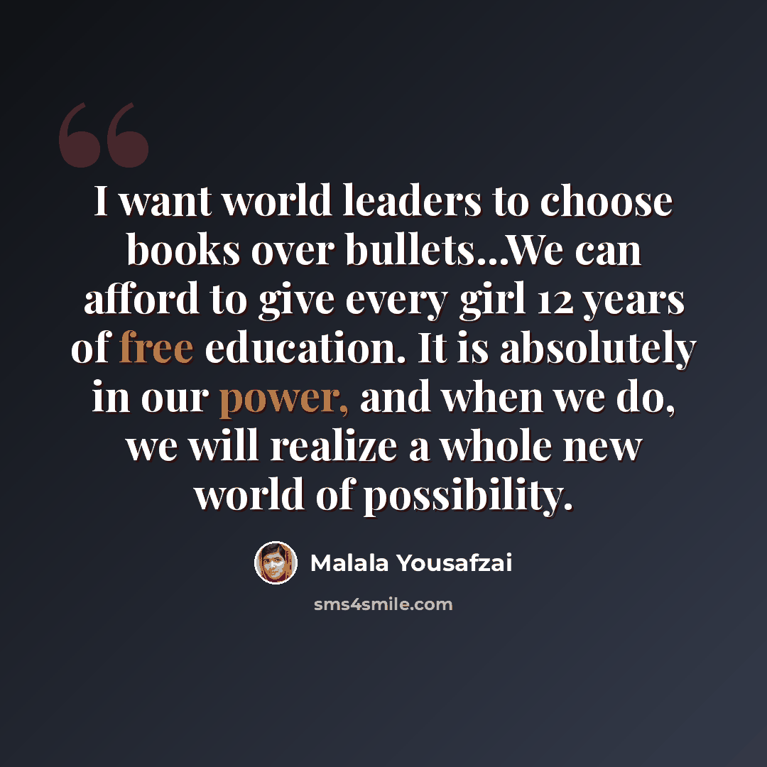 “I want world leaders to choose books over bullets...We can afford to give every girl 12 years of free education. It is absolutely in our power, and when we do, we will realize a whole new world of possibility.” quote by Malala Yousafzai