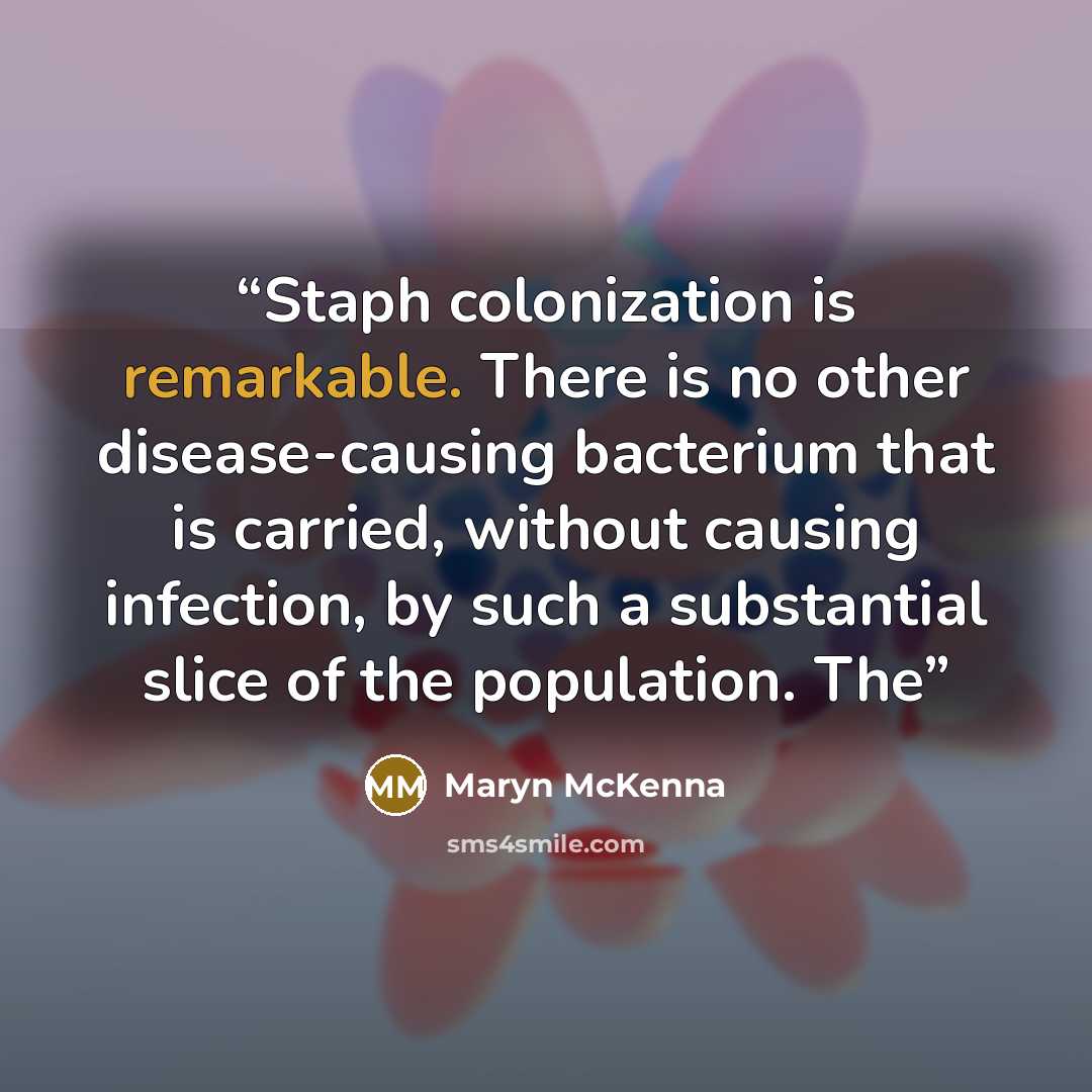 “Staph colonization is remarkable. There is no other disease-causing bacterium that is carried, without causing infection, by such a substantial slice of the population. The” quote by Maryn McKenna