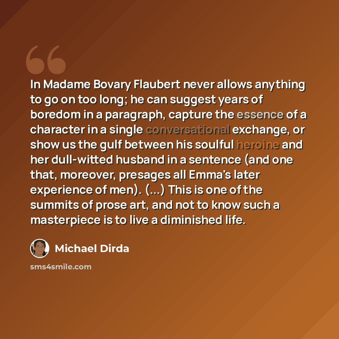 “In Madame Bovary Flaubert never allows anything to go on too long; he can suggest years of boredom in a paragraph, capture the essence of a character in a single conversational exchange, or show us the gulf between his soulful heroine and her dull-witted husband in a sentence (and one that…” quote by Michael Dirda