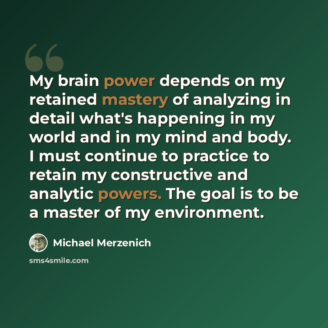 “My brain power depends on my retained mastery of analyzing in detail what's happening in my world and in my mind and body. I must continue to practice to retain my constructive and analytic powers. The goal is to be a master of my environment.” quote by Michael Merzenich