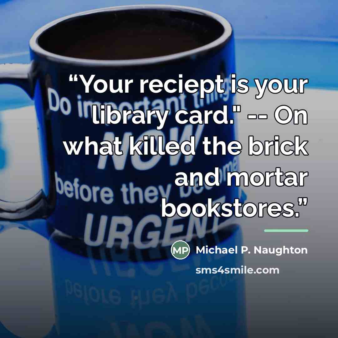 “Your reciept is your library card." -- On what killed the brick and mortar bookstores.” quote by Michael P. Naughton