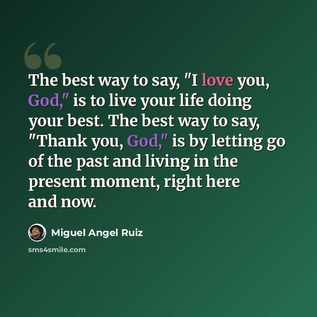 “The best way to say, "I love you, God," is to live your life doing your best. The best way to say, "Thank you, God," is by letting go of the past and living in the present moment, right here and now.” quote by Miguel Angel Ruiz