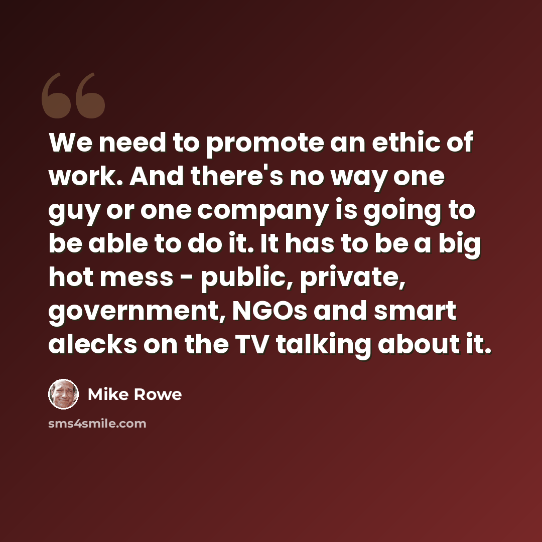“We need to promote an ethic of work. And there's no way one guy or one company is going to be able to do it. It has to be a big hot mess - public, private, government, NGOs and smart alecks on the TV talking about it.” quote by Mike Rowe