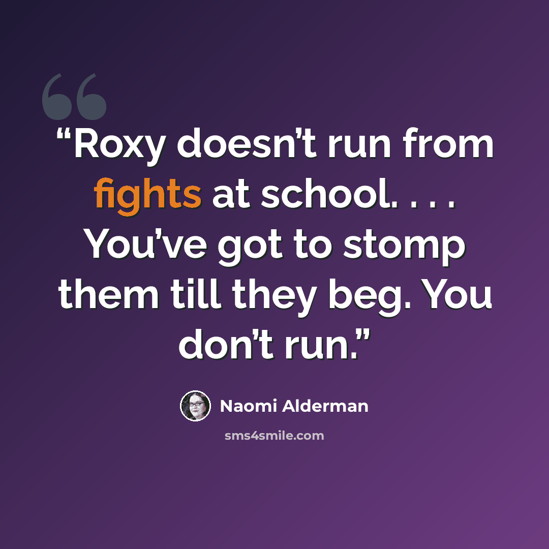 “Roxy doesn’t run from fights at school. . . . You’ve got to stomp them till they beg. You don’t run.” quote by Naomi Alderman