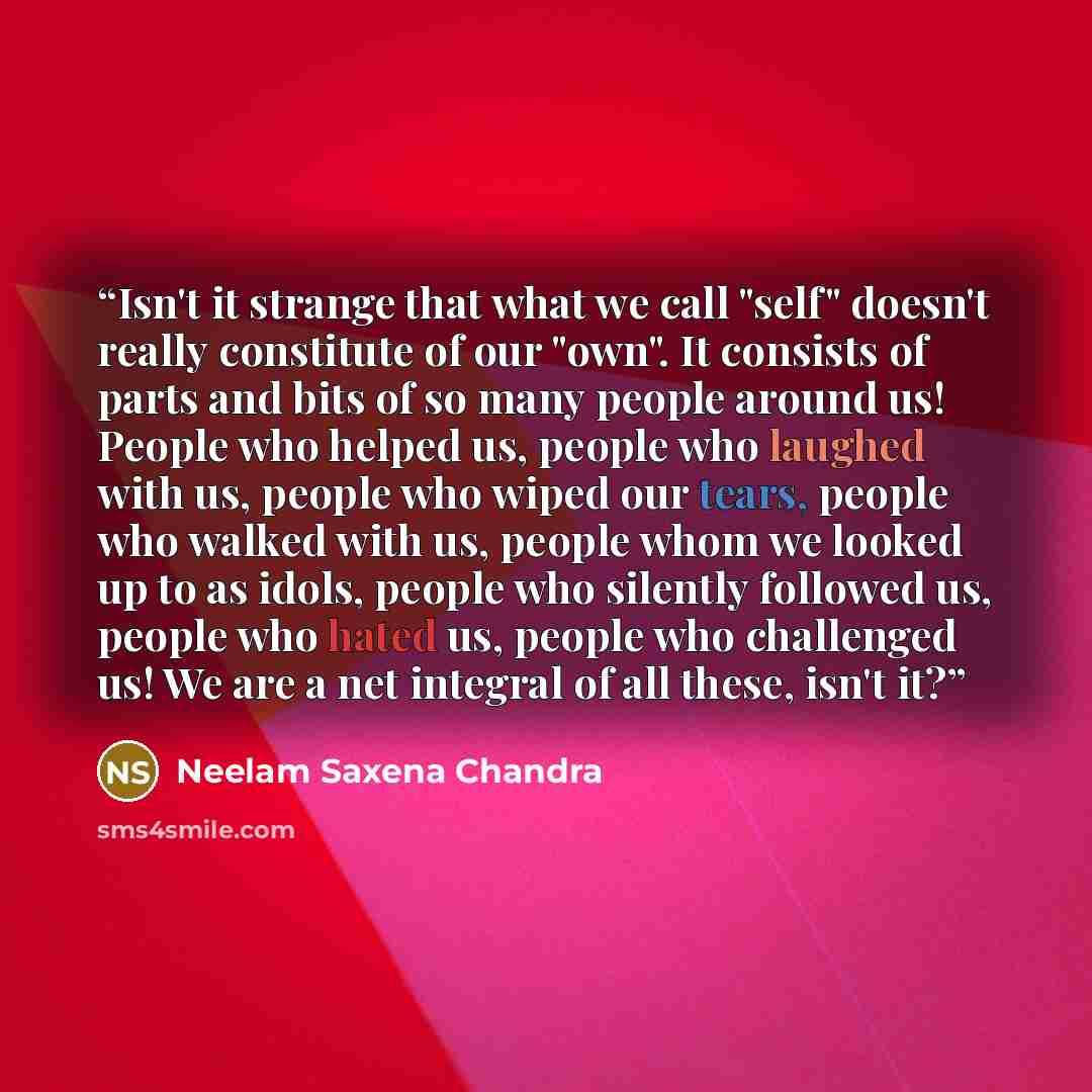 “Isn't it strange that what we call "self" doesn't really constitute of our "own". It consists of parts and bits of so many people around us! People who helped us, people who laughed with us, people who wiped our tears, people who walked with us, people whom we looked up to as idols, people who…” quote by Neelam Saxena Chandra
