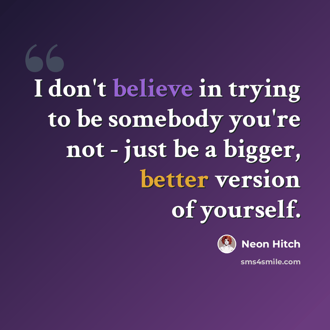 “I don't believe in trying to be somebody you're not - just be a bigger, better version of yourself.” quote by Neon Hitch