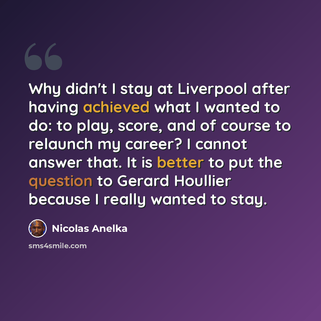 “Why didn't I stay at Liverpool after having achieved what I wanted to do: to play, score, and of course to relaunch my career? I cannot answer that. It is better to put the question to Gerard Houllier because I really wanted to stay.” quote by Nicolas Anelka