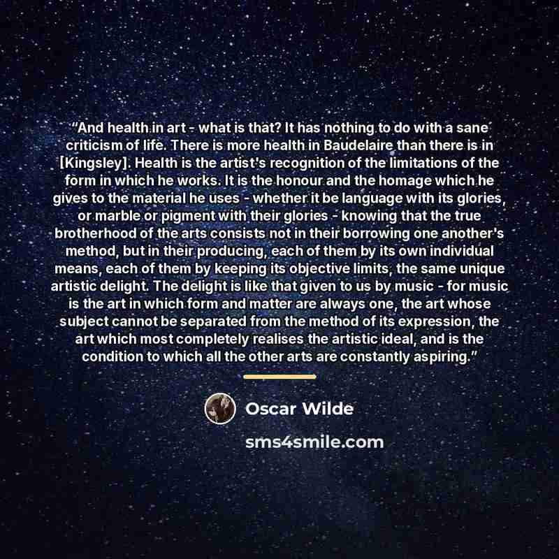 “And health in art - what is that? It has nothing to do with a sane criticism of life. There is more health in Baudelaire than there is in [Kingsley]. Health is the artist's recognition of the limitations of the form in which he works. It is the honour and the homage which he gives to the material…” quote by Oscar Wilde