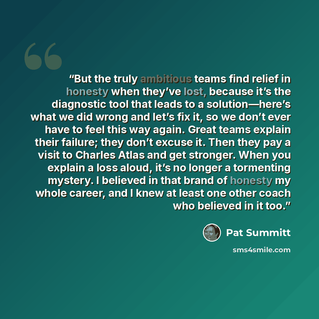 “But the truly ambitious teams find relief in honesty when they’ve lost, because it’s the diagnostic tool that leads to a solution—here’s what we did wrong and let’s fix it, so we don’t ever have to feel this way again. Great teams explain their failure; they don’t excuse it. Then they pay a visit…” quote by Pat Summitt