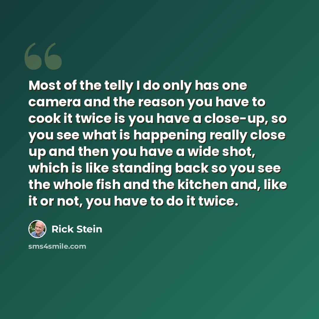 “Most of the telly I do only has one camera and the reason you have to cook it twice is you have a close-up, so you see what is happening really close up and then you have a wide shot, which is like standing back so you see the whole fish and the kitchen and, like it or not, you have to do it twice.” quote by Rick Stein