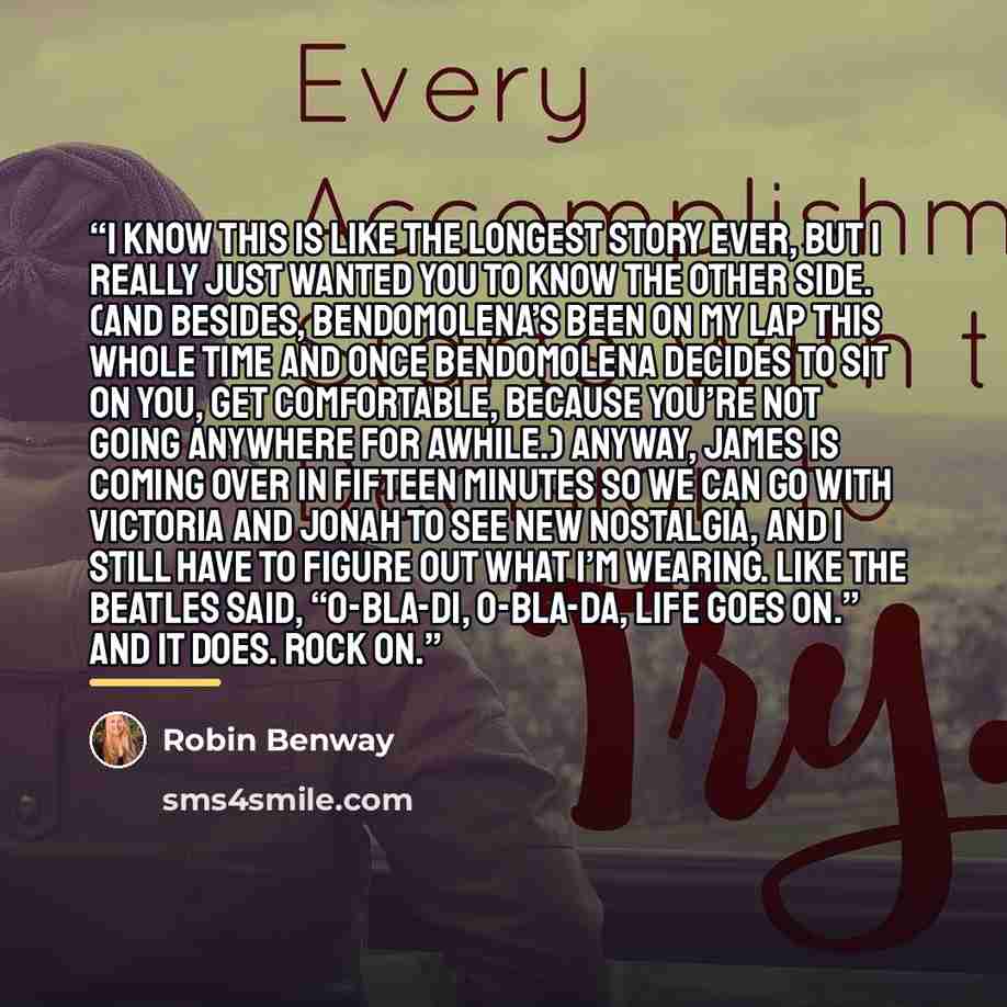“I know this is like the longest story ever, but I really just wanted you to know the other side. (And besides, Bendomolena’s been on my lap this whole time and once Bendomolena decides to sit on you, get comfortable, because you’re not going anywhere for awhile.) Anyway, James is coming over in…” quote by Robin Benway