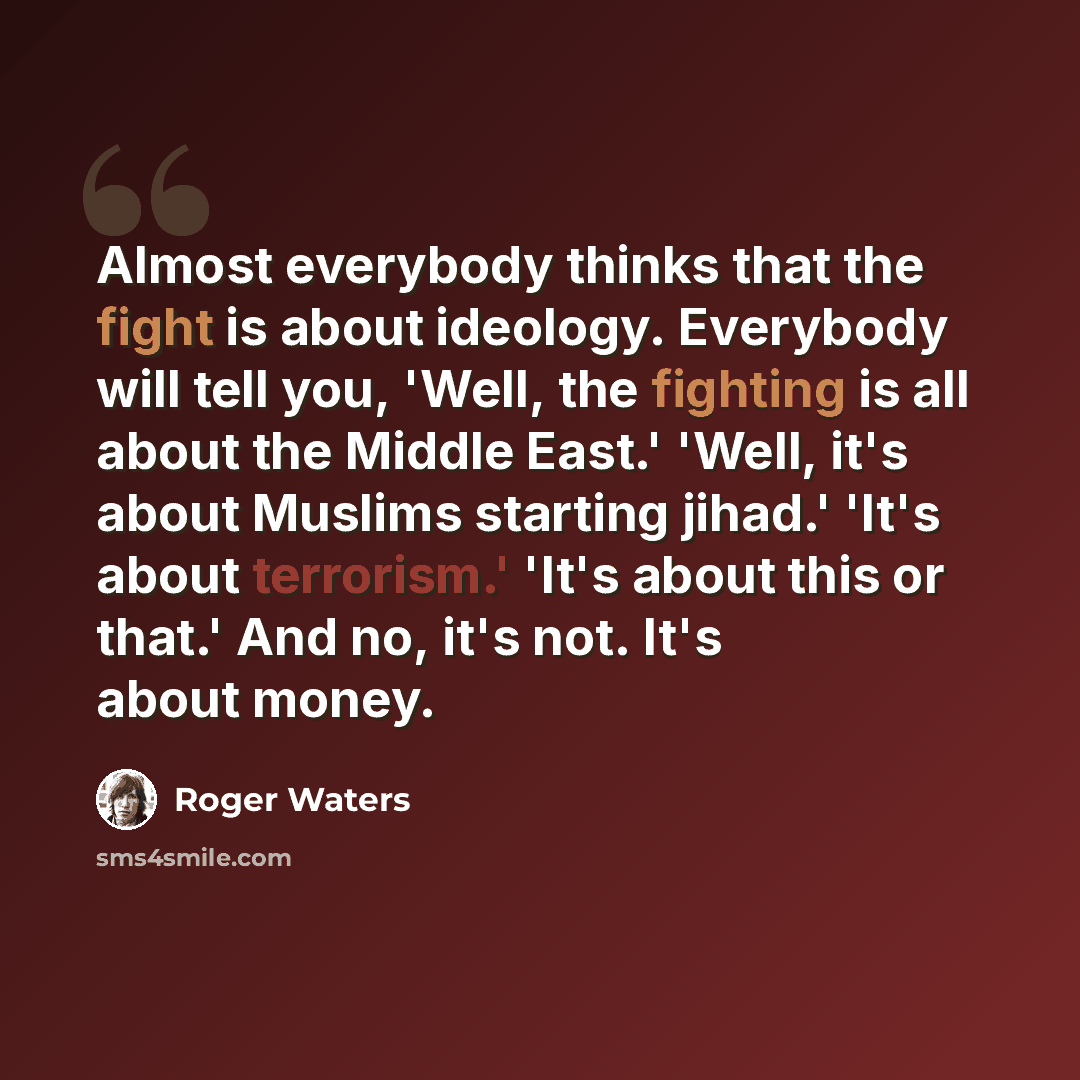 “Almost everybody thinks that the fight is about ideology. Everybody will tell you, 'Well, the fighting is all about the Middle East.' 'Well, it's about Muslims starting jihad.' 'It's about terrorism.' 'It's about this or that.' And no, it's not. It's about money.” quote by Roger Waters
