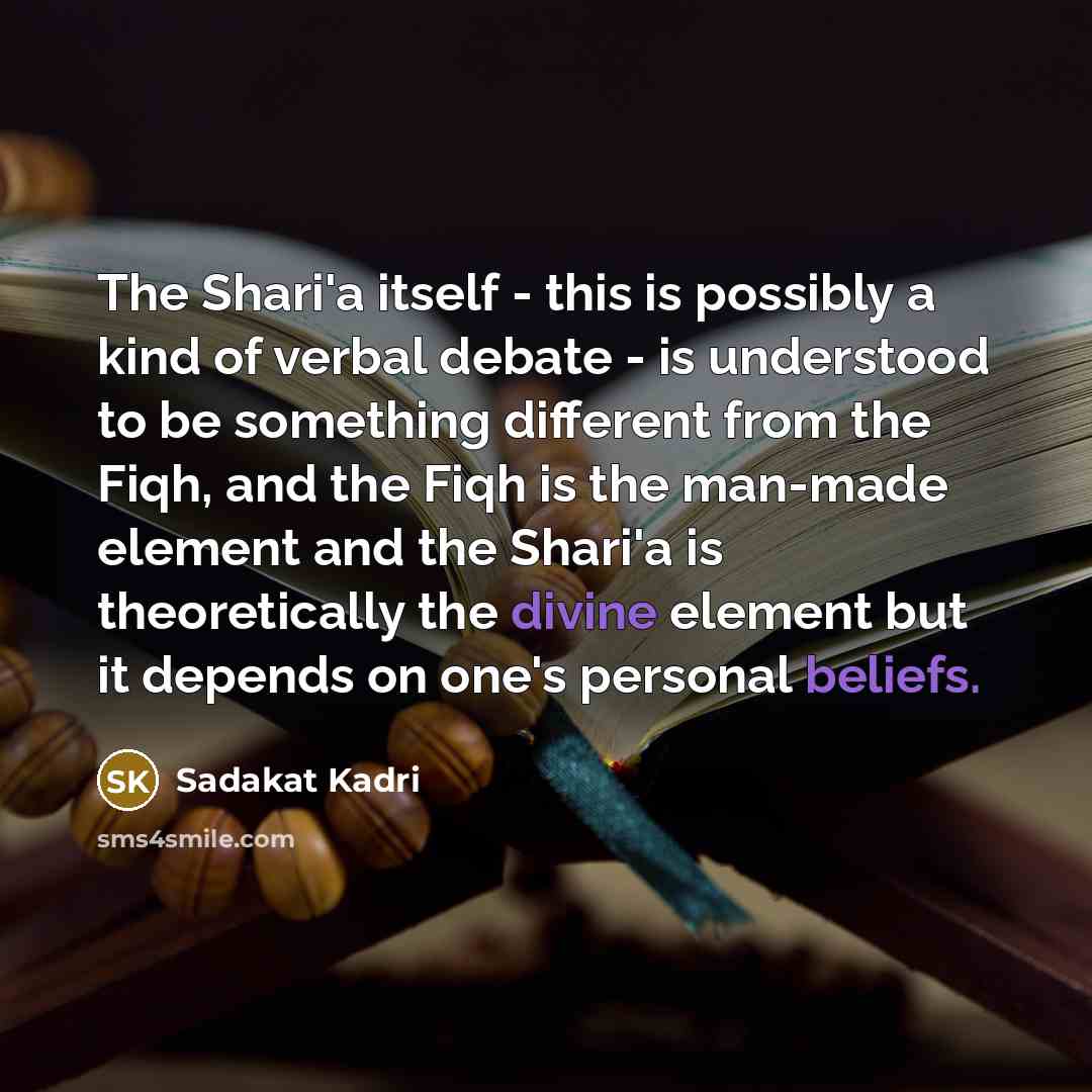 “The Shari'a itself - this is possibly a kind of verbal debate - is understood to be something different from the Fiqh, and the Fiqh is the man-made element and the Shari'a is theoretically the divine element but it depends on one's personal beliefs.” quote by Sadakat Kadri