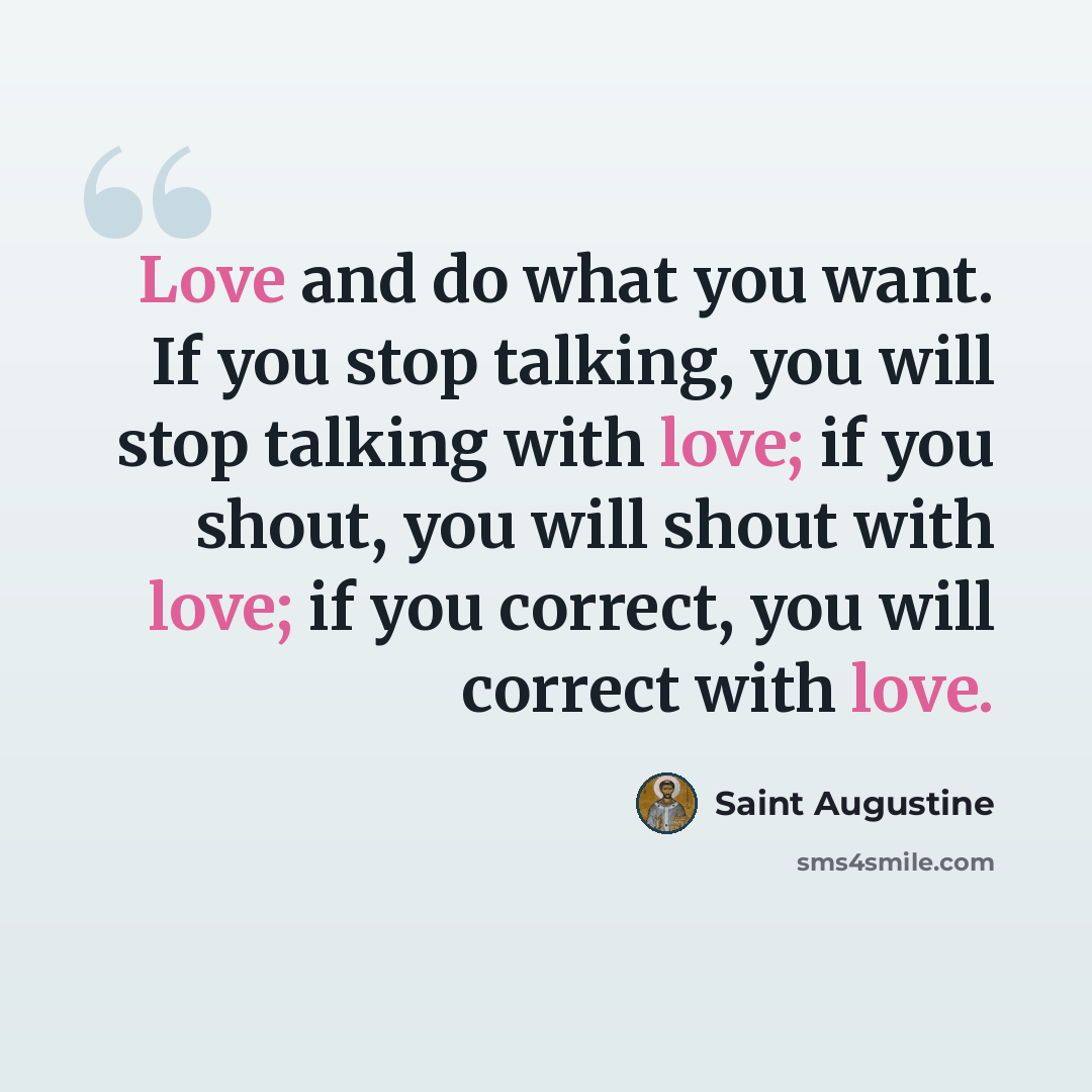 “Love and do what you want. If you stop talking, you will stop talking with love; if you shout, you will shout with love; if you correct, you will correct with love.” quote by Saint Augustine
