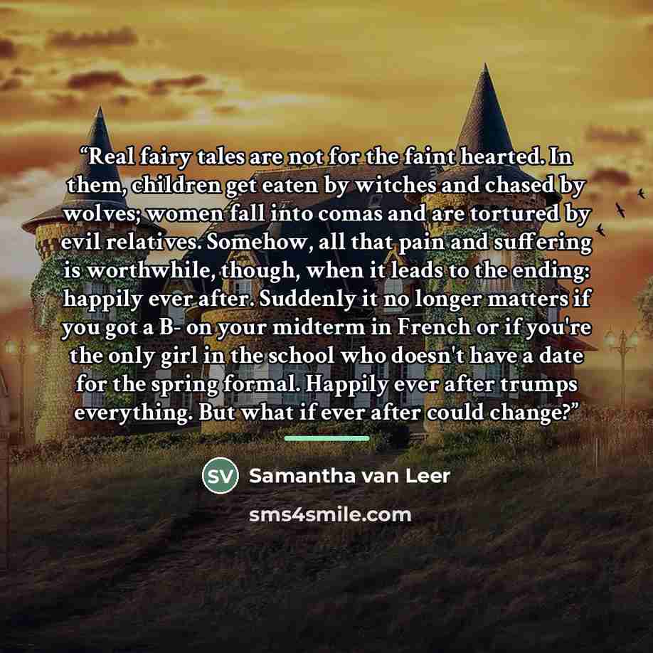 “Real fairy tales are not for the faint hearted. In them, children get eaten by witches and chased by wolves; women fall into comas and are tortured by evil relatives. Somehow, all that pain and suffering is worthwhile, though, when it leads to the ending: happily ever after. Suddenly it no longer…” quote by Samantha van Leer