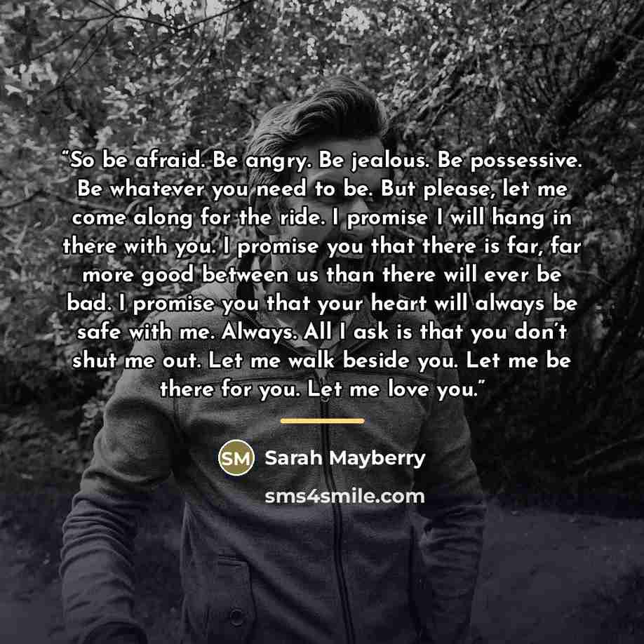 “So be afraid. Be angry. Be jealous. Be possessive. Be whatever you need to be. But please, let me come along for the ride. I promise I will hang in there with you. I promise you that there is far, far more good between us than there will ever be bad. I promise you that your heart will always be…” quote by Sarah Mayberry